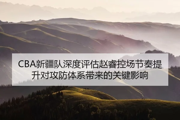 CBA新疆队深度评估赵睿控场节奏提升对攻防体系带来的关键影响