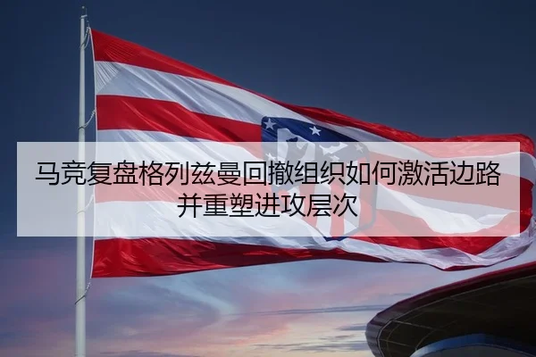 马竞复盘格列兹曼回撤组织如何激活边路并重塑进攻层次